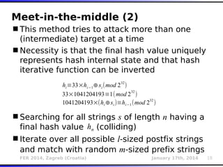 FER 2014, Zagreb (Croatia) January 17th, 2014 18
Meet-in-the-middle (2)
This method tries to attack more than one
(intermediate) target at a time
Necessity is that the final hash value uniquely
represents hash internal state and that hash
iterative function can be inverted
Searching for all strings s of length n having a
final hash value (colliding)
Iterate over all possible l-sized postfix strings
and match with random m-sized prefix strings
hi≡33×hi−1⊕si (mod 232
)
33×1041204193≡1(mod 2
32
)
1041204193×(hi⊕si )≡hi−1(mod 232
)
hn
 