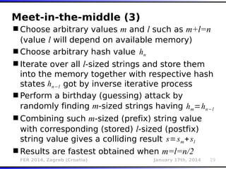 FER 2014, Zagreb (Croatia) January 17th, 2014 19
Meet-in-the-middle (3)
Choose arbitrary values m and l such as m+l=n
(value l will depend on available memory)
Choose arbitrary hash value
Iterate over all l-sized strings and store them
into the memory together with respective hash
states got by inverse iterative process
Perform a birthday (guessing) attack by
randomly finding m-sized strings having
Combining such m-sized (prefix) string value
with corresponding (stored) l-sized (postfix)
string value gives a colliding result
Results are fastest obtained when m=l=n/2
hn−l
hn
hm=hn−l
s=sm+sl
 