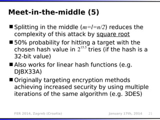 FER 2014, Zagreb (Croatia) January 17th, 2014 21
Meet-in-the-middle (5)
Splitting in the middle (m=l=n/2) reduces the
complexity of this attack by square root
50% probability for hitting a target with the
chosen hash value in tries (if the hash is a
32-bit value)
Also works for linear hash functions (e.g.
DJBX33A)
Originally targeting encryption methods
achieving increased security by using multiple
iterations of the same algorithm (e.g. 3DES)
215.5
 