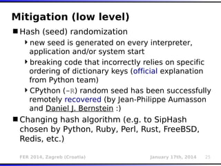 FER 2014, Zagreb (Croatia) January 17th, 2014 25
Mitigation (low level)
Hash (seed) randomization
new seed is generated on every interpreter,
application and/or system start
breaking code that incorrectly relies on specific
ordering of dictionary keys (official explanation
from Python team)
CPython (-R) random seed has been successfully
remotely recovered (by Jean-Philippe Aumasson
and Daniel J. Bernstein :)
Changing hash algorithm (e.g. to SipHash
chosen by Python, Ruby, Perl, Rust, FreeBSD,
Redis, etc.)
 