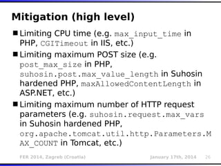 FER 2014, Zagreb (Croatia) January 17th, 2014 26
Mitigation (high level)
Limiting CPU time (e.g. max_input_time in
PHP, CGITimeout in IIS, etc.)
Limiting maximum POST size (e.g.
post_max_size in PHP,
suhosin.post.max_value_length in Suhosin
hardened PHP, maxAllowedContentLength in
ASP.NET, etc.)
Limiting maximum number of HTTP request
parameters (e.g. suhosin.request.max_vars
in Suhosin hardened PHP,
org.apache.tomcat.util.http.Parameters.M
AX_COUNT in Tomcat, etc.)
 