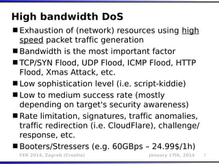 FER 2014, Zagreb (Croatia) January 17th, 2014 3
High bandwidth DoS
Exhaustion of (network) resources using high
speed packet traffic generation
Bandwidth is the most important factor
TCP/SYN Flood, UDP Flood, ICMP Flood, HTTP
Flood, Xmas Attack, etc.
Low sophistication level (i.e. script-kiddie)
Low to medium success rate (mostly
depending on target's security awareness)
Rate limitation, signatures, traffic anomalies,
traffic redirection (i.e. CloudFlare), challenge/
response, etc.
Booters/Stressers (e.g. 60GBps – 24.99$/1h)
 