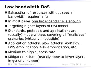 FER 2014, Zagreb (Croatia) January 17th, 2014 4
Low bandwidth DoS
Exhaustion of resources without special
bandwidth requirements
In most cases one broadband line is enough
Targeting higher layers of OSI model
Standards, protocols and applications are
(usually) made without covering all “malicious”
scenarios (virtually impossible)
Application Attacks, Slow Attacks, VoIP DoS,
DNS Amplification, NTP Amplification, etc.
Medium to high success rate
Mitigation is hard (usually done at lower layers
in generic manner)
 