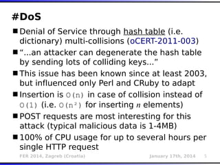 FER 2014, Zagreb (Croatia) January 17th, 2014 5
#DoS
Denial of Service through hash table (i.e.
dictionary) multi-collisions (oCERT-2011-003)
“...an attacker can degenerate the hash table
by sending lots of colliding keys...”
This issue has been known since at least 2003,
but influenced only Perl and CRuby to adapt
Insertion is O(n) in case of collision instead of
O(1) (i.e. O(n²) for inserting n elements)
POST requests are most interesting for this
attack (typical malicious data is 1-4MB)
100% of CPU usage for up to several hours per
single HTTP request
 