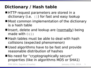 FER 2014, Zagreb (Croatia) January 17th, 2014 9
Dictionary / Hash table
HTTP request parameters are stored in a
dictionary (i.e. {}) for fast and easy lookup
Most common implementation of the dictionary
is a hash table
Insert, delete and lookup are (normally) being
made with O(1)
Hash tables must be able to deal with hash
collisions (expected phenomenon)
Used algorithms have to be fast and provide
reasonable distribution of hashes
No need for “cryptographically secure”
properties (like in algorithms MD5 or SHA1)
 