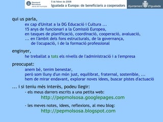 qui us parla, ex cap d'Unitat a la DG Educació i Cultura ... 15 anys de funcionari a la Comissió Europea, en tasques de planificació, coordinació, cooperació, avaluació, ... en l'àmbit dels fons estructurals, de la governança,   de l'ocupació, i de la formació professional enginyer, he treballat a  tots  els nivells de l'administració i a l'empresa preocupat: anem bé, tenim benestar, però som lluny d'un món just, equilibrat, fraternal, sostenible, ...  hem de mirar endavant, explorar noves idees, buscar pistes d'actuació ... i si teniu més interès, podeu llegir: - els meus darrers escrits a una petita web: http://pepmolsosa.googlepages.com - les meves notes, idees, reflexions, al meu blog: http://pepmolsosa.blogspot.com   