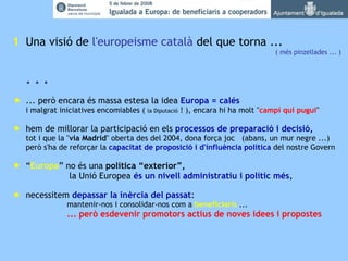 1 Una visió de  l'europeisme   català  del que torna ...  ( més pinzellades ... ) . . .  ... però encara és massa estesa la idea  Europa = calés i malgrat iniciatives encomiables (  la Diputació  ! ), encara hi ha molt " campi qui pugui "    hem de millorar la participació en els  processos de preparació i decisió, tot i que la " via Madrid " oberta des del 2004, dona força joc  (abans, un mur negre ...) però s'ha de reforçar la  capacitat de proposició i d'influència política  del nostre Govern     “ Europa ” no és una  política “exterior”,   la Unió Europea  és un nivell administratiu i polític més ,      necessitem  depassar la inèrcia del passat : mantenir-nos i consolidar-nos com a  beneficiaris  ... ... però esdevenir promotors actius de noves idees i propostes 