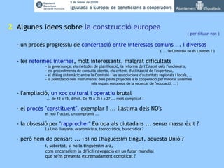 2   Algunes idees sobre  la construcció europea ( per situar-nos ) - un procés progressiu de  concertació entre interessos comuns ... i diversos ( ... la Comissió no és Lourdes ! )  - les  reformes internes , molt interessants, malgrat dificultats - la governança, els mètodes de planificació, la reforma de l'Estatut dels Funcionaris, - els procediments de consulta oberta, els criteris d'utilització de l'expertesa, - el diàleg sistemàtic entre la Comissió i les associacions d'autoritats regionals i locals,  ...  - la politització dels instruments: dels petits projectes a la cooperació per millorar sistemes (els espais europeus de la recerca, de l'educació, ... ) - l'ampliació,  un xoc cultural i operatiu  brutal    ... de 12 a 15, difícil. De 15 a 25 i a 27 ... molt complicat ! - el  procés "constituent",  exemplar ! ... llàstima dels NO's el nou Tractat, un compromís ...  - la obsessió per " rapprocher " Europa als ciutadans ... sense massa èxit ? La Unió llunyana, economicista, tecnocràtica, burocràtica ? - però hem de pensar: ... i si no l'haguéssim tingut, aquesta Unió ?   i, sobretot, si no la tinguéssim ara, com encararíem la difícil navegació en un futur mundial que se'ns presenta extremadament complicat ? 