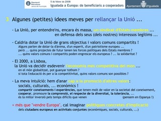   3   Algunes (petites) idees meves per  rellançar la Unió  ... - La Unió, per entendre'ns, encara és massa,  un sindicat d'Estats membres  ... en defensa dels seus (dels nostres) interessos legítims ... - Caldria dotar la Unió de grans objectius i valors comuns compartits ! Alguns parlen de dotar-la d'ànima, d'un esperit, d'un patriotisme europeu ... però ... quins projectes de futur tenen les forces polítiques dels Estats membres ? ... quins valors comuns i compartits poden engrescar els europeus ? ... la solidaritat ? - El 2000, a Lisboa,   la Unió va decidir esdevenir  l'economia més competitiva del món  ... en el món globalitzat, pot guanyar tothom ? si tota l'educació és per a la competitivitat, quins valors comuns son possibles ? - La meva intuïció: hem d'anar  cap a la   promoció d'altres valors : socials, culturals, ... econòmics ! compartir coneixements i experiències,  que tenen molt de valor en la societat del coneixement , cooperar , promoure  la comprensió, el respecte de la diversitat, la tolerància , ...  és la millor inversió pels temps difícils que venen  (pensem en Espanya !) + més que "vendre Europa",  cal imaginar  polítiques concretes d'implicació   dels  ciutadans europeus en activitats conjuntes  (econòmiques, socials, culturals, ...) 