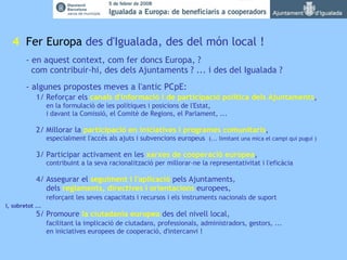   4   Fer Europa  des d'Igualada, des del món local ! - en aquest context, com fer doncs Europa, ?   com contribuir-hi, des dels Ajuntaments ? ... i des del Igualada ? - algunes propostes meves a l'antic PCpE: 1/ Reforçar els  canals d'informació i de participació política   dels Ajuntaments , en la formulació de les polítiques i posicions de l'Estat, i davant la Comissió, el Comitè de Regions, el Parlament, ... 2/ Millorar la  participació en iniciatives i programes comunitaris ,   especialment l'accés als ajuts i subvencions europeus  (... limitant una mica el campi qui pugui )  3/ Participar activament en les  xarxes de cooperació europea ,   contribuint a la seva racionalització per millorar-ne la representativitat i l'eficàcia  4/ Assegurar el  seguiment i l'aplicació  pels Ajuntaments, dels  reglaments, directives i orientacions  europees, reforçant les seves capacitats i recursos i els instruments nacionals de suport i, sobretot ... 5/ Promoure  la ciutadania europea  des del nivell local, facilitant la implicació de ciutadans, professionals, administradors, gestors, ... en iniciatives europees de cooperació, d'intercanvi ! 