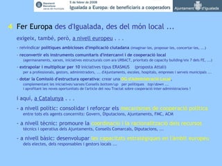   4   Fer Europa  des d'Igualada, des del món local ...  exigeix, també, però,  a nivell europeu  . . . - reivindicar  polítiques ambicioses d'implicació ciutadana   (imaginar-les, proposar-les, concertar-les, ...)   -  reconvertir els instruments comunitaris   d'intercanvi i de cooperació local (agermanaments, xarxes, iniciatives estructurals com ara URBACT, prioritats de capacity building/eix 7 dels FE, ...) -  extrapolar i multiplicar per 10  iniciatives tipus ERASMUS  (proposta Attali)    per a professionals, gestors, administradors, ... d'Ajuntaments, escoles, hospitals, empreses i serveis municipals ... -  dotar la Comissió d'estructura operativa : crear una  DG d'Administració Local , complementant les iniciatives/xarxes/Consells  bottom/up   per polítiques  top/down  ...  i aprofitant les noves oportunitats de l'article del nou Tractat sobre cooperació inter-administracions ! i aquí,  a Catalunya  . . .  - a nivell polític: consolidar i reforçar els  mecanismes de cooperació política   entre tots els agents concernits: Govern, Diputacions, Ajuntaments, FMC, ACM - a nivell tècnic: promoure la  coordinació i la racionalització dels recursos   tècnics i operatius dels Ajuntaments, Consells Comarcals, Diputacions, ...  - a nivell bàsic: desenvolupar  les capacitats estratègiques en l'àmbit europeu   dels electes, dels responsables i gestors locals ... 