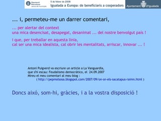   ... i, permeteu-me un darrer comentari, ... per alertar del context una mica desencisat, desapegat, desanimat ... del nostre benvolgut país !  i que, per treballar en aquesta linia, cal ser una mica idealista, cal obrir les mentalitats, arriscar, innovar ... ! Antoni Puigverd va escriure un article a La Vanguardia, que s'hi escau: Feudalismo democrático, el  24.09.2007 Mireu el meu comentari al meu blog :   ( http://pepmolsosa.blogspot.com/2007/09/on-sn-els-sacatapus-raimn.html ) Doncs aixó, som-hi, gràcies, i a la vostra disposició ! 