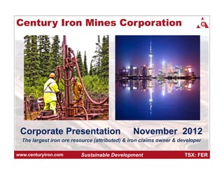 Century Iron Mines Corporation




 Corporate Presentation                         November 2012
  The largest iron ore resource (attributed) & iron claims owner & developer

www.centuryiron.com       Sustainable Development                    TSX: FER
 