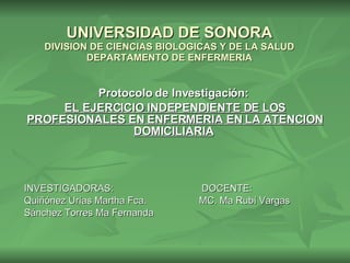 UNIVERSIDAD DE SONORA DIVISION DE CIENCIAS BIOLOGICAS Y DE LA SALUD DEPARTAMENTO DE ENFERMERIA Protocolo de Investigación:  EL EJERCICIO INDEPENDIENTE DE LOS PROFESIONALES EN ENFERMERIA EN LA ATENCION DOMICILIARIA   INVESTIGADORAS:  DOCENTE: Quiñónez Urías Martha Fca.  MC. Ma Rubí Vargas Sánchez Torres Ma Fernanda 