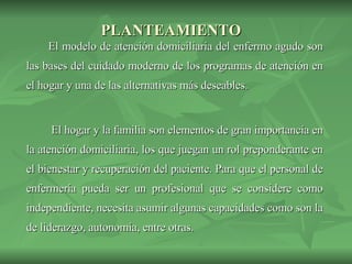 PLANTEAMIENTO   El modelo de atención domiciliaria del enfermo agudo son las bases del cuidado moderno de los programas de atención en el hogar y una de las alternativas más deseables.   El hogar y la familia son elementos de gran importancia en la atención domiciliaria, los que juegan un rol preponderante en el bienestar y recuperación del paciente. Para que el personal de enfermería pueda ser un profesional que se considere como independiente, necesita asumir algunas capacidades como son la de liderazgo, autonomía, entre otras.  