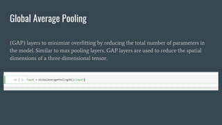 Global Average Pooling
(GAP) layers to minimize overfitting by reducing the total number of parameters in
the model. Similar to max pooling layers, GAP layers are used to reduce the spatial
dimensions of a three-dimensional tensor.
 