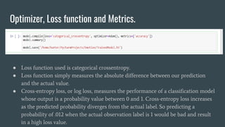 Optimizer, Loss function and Metrics.
● Loss function used is categorical crossentropy.
● Loss function simply measures the absolute difference between our prediction
and the actual value.
● Cross-entropy loss, or log loss, measures the performance of a classification model
whose output is a probability value between 0 and 1. Cross-entropy loss increases
as the predicted probability diverges from the actual label. So predicting a
probability of .012 when the actual observation label is 1 would be bad and result
in a high loss value.
 