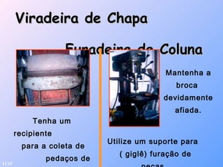 Viradeira de ChapaViradeira de Chapa
Furadeira de ColunaFuradeira de Coluna
Tenha um
recipiente
para a coleta de
pedaços de
Utilize um suporte para
( giglê) furação de
Mantenha a
broca
devidamente
afiada.
11/15
 