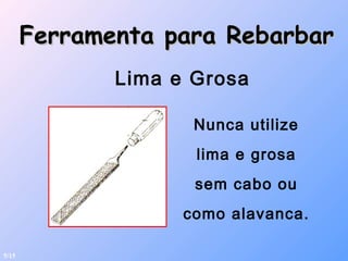 Ferramenta para RebarbarFerramenta para Rebarbar
Lima e Grosa
Nunca utilize
lima e grosa
sem cabo ou
como alavanca.
5/15
 