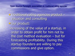 Open Source Foresight association vs traditional rating agencies



• Traditional rating agencies product –
  valuation and consulting
• Our product:
 increasing of the value of a startup, in
  order to obtain profit for him not by
  the cost method evaluation – but for
  forecasting profitability. During this
  startup founders are willing to pay
  commissions and give option.
                                                                   10
 