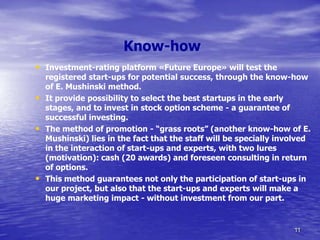 Know-how
• Investment-rating platform «Future Europe» will test the
    registered start-ups for potential success, through the know-how
    of E. Mushinski method.
•   It provide possibility to select the best startups in the early
    stages, and to invest in stock option scheme - a guarantee of
    successful investing.
•   The method of promotion - “grass roots” (another know-how of E.
    Mushinski) lies in the fact that the staff will be specially involved
    in the interaction of start-ups and experts, with two lures
    (motivation): cash (20 awards) and foreseen consulting in return
    of options.
•   This method guarantees not only the participation of start-ups in
    our project, but also that the start-ups and experts will make a
    huge marketing impact - without investment from our part.


                                                                    11
 