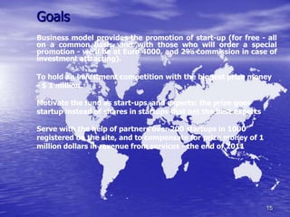Goals
Business model provides the promotion of start-up (for free - all
on a common basis, and with those who will order a special
promotion - we'll be at Euro 4000, and 2% commission in case of
investment attracting).

To hold an investment competition with the biggest prize money
- $ 1 million.

Motivate the fund as start-ups, and experts: the prize goes
startup instead of shares in startups that get the best experts

Serve with the help of partners over 200 startups in 1000
registered on the site, and to compensate for prize money of 1
million dollars in revenue from services - the end of 2011




                                                                  15
 
