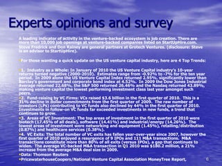 Experts opinions and survey
 A leading indicator of activity in the venture-backed ecosystem is job creation. There are
 more than 10,000 job openings at venture-backed companies listed on StartUpHire.com.
 Steve Fredrick and Don Rainey are general partners at Grotech Ventures. (disclosure: Steve
 is an advisor to StartUpHire).

 •For those wanting a quick update on the US venture capital industry, here are 4 Top Trends:

 •1. Industry as a Whole: In January of 2010 the US Venture Capital industry’s 10-year
 returns turned negative (2000-2010). Estimates range from -0.92% to -7% for the ten year
 period. In 2009 alone the US Venture Capital Index returned 2.95%, significantly lower than
 Barclay’s government and corporate bond index at 4.52%. In 2009 the Dow Jones Industrial
 Average returned 22.68%, the S&P 500 returned 26.46% and the Nasdaq returned 43.89%,
 making venture capital the lowest performing investment class last year amongst such
 peers.
 •2. Fund-raising by VC Firms: VCs raised $3.6 billion in the first quarter of 2010. This is a
 31% decline in dollar commitments from the first quarter of 2009. The raw number of
 investors (LPs) contributing to VC funds also declined by 44% in the first quarter of 2010.
 Investments in follow-on VC funds far exceeded investments in new funds, a trend that
 continues to grow.
 •3. Areas of VC Investment: The top areas of investment in the first quarter of 2010 were
 biotech (17.45% of all deals), software (14.41%) and industrial/energy (14.26%). The
 lowest areas of investment were networking and equipment (1.45%), retailing/distribution
 (0.87%) and healthcare services (0.38%).
 •4. VC Exits: The total number of VC exits has fallen year-over-year since 2007, however the
 first quarter of 2010 enjoyed a resurgence of 9 IPOs and 111 M&A transactions. M&A
 transactions constitute more than 80% of all exits (versus IPOs), a gap that continues to
 widen. The average VC-backed M&A transaction in Q1 2010 was $180.2 million, a 21%
 increase from the average M&A deal size in 2009.
 •Data: Thomson Reuters
 •PricewaterhouseCoopers/National Venture Capital Association MoneyTree Report,                6
 