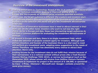 Overview of the investment environment.
• That is 1 million euro is "Technology Award of the 21 st century”. The award is
    given for technical innovation, leading to improved quality of life in
    Europe. But this is purely an academic prize, scientists awarded scientists.
•   In our case, the target audience is different: the creators and investors start-
    ups (business angels). This opinion leaders of the business world, whose
    presence on the selection and award will give the investment attractiveness
    to our site.
•   The initiators of innovative businesses have a need to attract interest in their
    start-ups. On the other hand, investors who want to not lose the right
    choice. So far in Europe and Asia, these two intersecting target audiences do
    not have a common platform for evaluating the investment attractiveness of
    startups.
•   At present in Europe and Asia, there is no single investment field, which
    makes the selection of projects existent agony for investors. Although both
    parties (investors and founder of the business) there is a vital need to meet
    and perform pre-investment work, adapting some suggestions to the needs of
    others. Therefore, our forum has absolutely every chance to attract their
    attention. Here's why.
•   Existing forums for the investment data do not fulfill their mission because of
    their narrowness: it is a national contest without prizes (like a fresh Russian
    Russian Startup Challenge YEES-2010), or narrow technological (such as Dev
    Generation 2010, whose winner will receive from Softline Venture Partners
    investment to implement its project in the amount of $ 100,000, or sponsored
    by Cisco - I-Prize, «Siemens», Microsoft and «Google» contests around the
    same prize money).
                                                                                       8
 