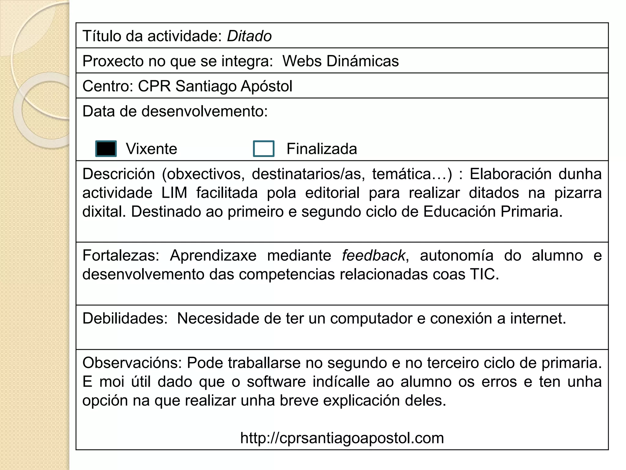 Título da actividade: Ditado
Proxecto no que se integra: Webs Dinámicas
Centro: CPR Santiago Apóstol
Data de desenvolvemento:
Vixente Finalizada
Descrición (obxectivos, destinatarios/as, temática…) : Elaboración dunha
actividade LIM facilitada pola editorial para realizar ditados na pizarra
dixital. Destinado ao primeiro e segundo ciclo de Educación Primaria.
Fortalezas: Aprendizaxe mediante feedback, autonomía do alumno e
desenvolvemento das competencias relacionadas coas TIC.
Debilidades: Necesidade de ter un computador e conexión a internet.
Observacións: Pode traballarse no segundo e no terceiro ciclo de primaria.
E moi útil dado que o software indícalle ao alumno os erros e ten unha
opción na que realizar unha breve explicación deles.
http://cprsantiagoapostol.com
 