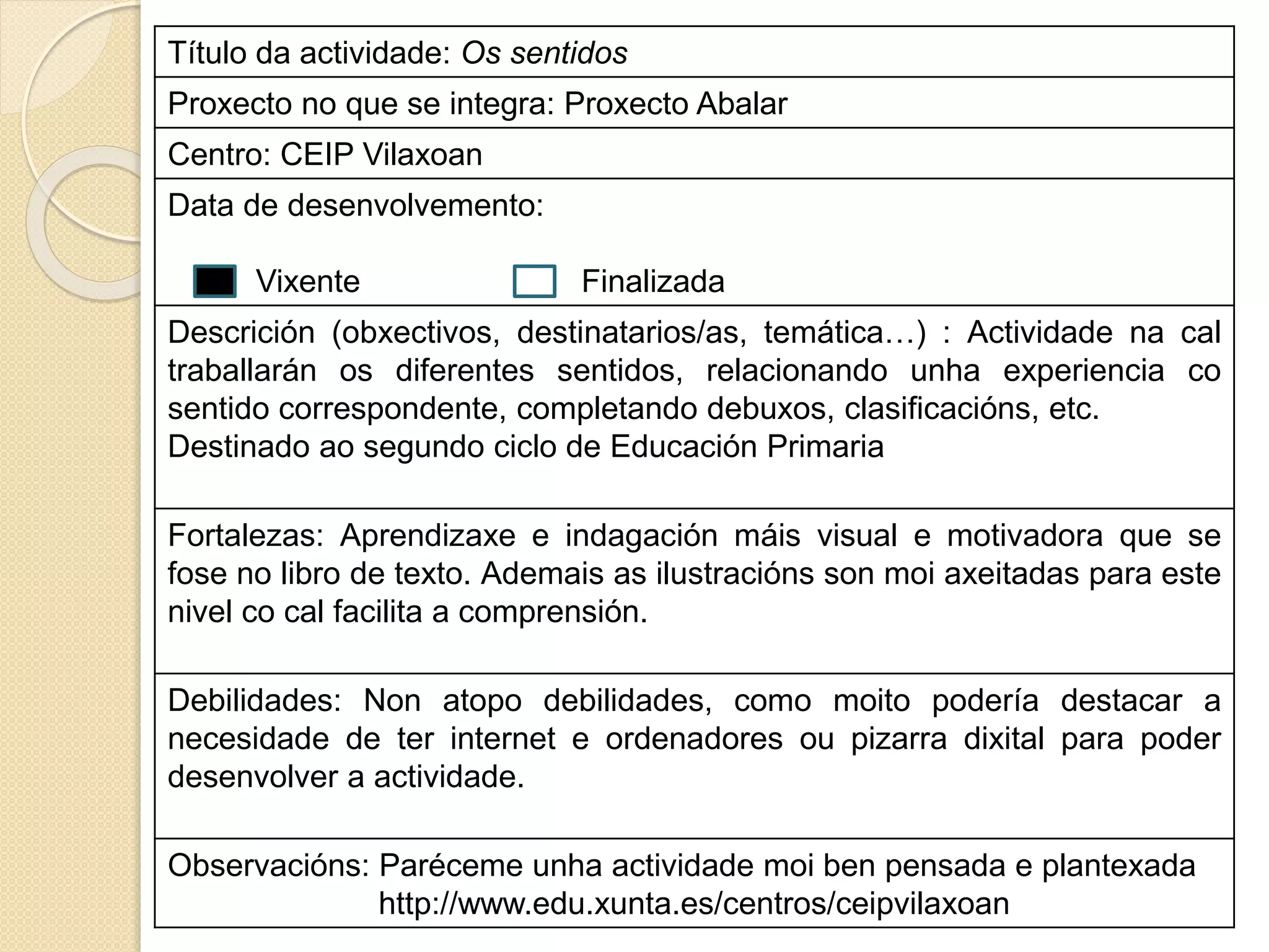 Título da actividade: Os sentidos
Proxecto no que se integra: Proxecto Abalar
Centro: CEIP Vilaxoan
Data de desenvolvemento:
Vixente Finalizada
Descrición (obxectivos, destinatarios/as, temática…) : Actividade na cal
traballarán os diferentes sentidos, relacionando unha experiencia co
sentido correspondente, completando debuxos, clasificacións, etc.
Destinado ao segundo ciclo de Educación Primaria
Fortalezas: Aprendizaxe e indagación máis visual e motivadora que se
fose no libro de texto. Ademais as ilustracións son moi axeitadas para este
nivel co cal facilita a comprensión.
Debilidades: Non atopo debilidades, como moito podería destacar a
necesidade de ter internet e ordenadores ou pizarra dixital para poder
desenvolver a actividade.
Observacións: Paréceme unha actividade moi ben pensada e plantexada
http://www.edu.xunta.es/centros/ceipvilaxoan
 