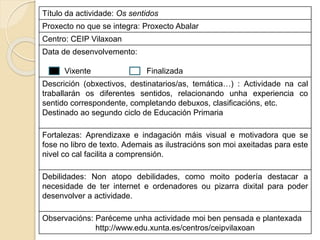 Título da actividade: Os sentidos
Proxecto no que se integra: Proxecto Abalar
Centro: CEIP Vilaxoan
Data de desenvolvemento:
Vixente Finalizada
Descrición (obxectivos, destinatarios/as, temática…) : Actividade na cal
traballarán os diferentes sentidos, relacionando unha experiencia co
sentido correspondente, completando debuxos, clasificacións, etc.
Destinado ao segundo ciclo de Educación Primaria
Fortalezas: Aprendizaxe e indagación máis visual e motivadora que se
fose no libro de texto. Ademais as ilustracións son moi axeitadas para este
nivel co cal facilita a comprensión.
Debilidades: Non atopo debilidades, como moito podería destacar a
necesidade de ter internet e ordenadores ou pizarra dixital para poder
desenvolver a actividade.
Observacións: Paréceme unha actividade moi ben pensada e plantexada
http://www.edu.xunta.es/centros/ceipvilaxoan
 