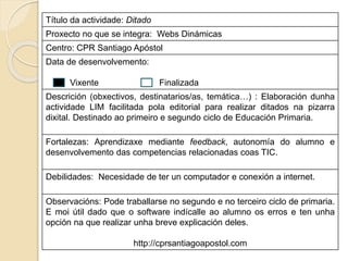 Título da actividade: Ditado
Proxecto no que se integra: Webs Dinámicas
Centro: CPR Santiago Apóstol
Data de desenvolvemento:
Vixente Finalizada
Descrición (obxectivos, destinatarios/as, temática…) : Elaboración dunha
actividade LIM facilitada pola editorial para realizar ditados na pizarra
dixital. Destinado ao primeiro e segundo ciclo de Educación Primaria.
Fortalezas: Aprendizaxe mediante feedback, autonomía do alumno e
desenvolvemento das competencias relacionadas coas TIC.
Debilidades: Necesidade de ter un computador e conexión a internet.
Observacións: Pode traballarse no segundo e no terceiro ciclo de primaria.
E moi útil dado que o software indícalle ao alumno os erros e ten unha
opción na que realizar unha breve explicación deles.
http://cprsantiagoapostol.com
 