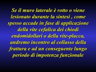 Se il muro laterale è rotto o viene lesionato durante la sintesi , come spesso accade in fase di applicazione della vite cefalica dei chiodi endomidollari o della vite-placca, andremo incontro al collasso della frattura e ad un conseguente lungo periodo di impotenza funzionale 