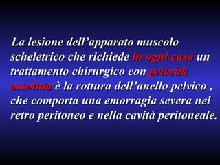 La lesione dell’apparato muscolo scheletrico che richiede  in ogni caso  un trattamento chirurgico con  priorità   assoluta  è la rottura dell’anello pelvico , che comporta una emorragia severa nel retro peritoneo e nella cavità peritoneale. 