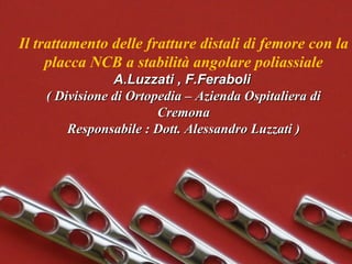 Il trattamento delle fratture distali di femore con la placca NCB a stabilità angolare poliassiale A.Luzzati , F.Feraboli   ( Divisione di Ortopedia – Azienda Ospitaliera di Cremona Responsabile : Dott. Alessandro Luzzati ) 