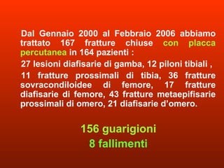 Dal Gennaio 2000 al Febbraio 2006 abbiamo trattato 167 fratture chiuse  con placca percutanea  in 164 pazienti :  27 lesioni diafisarie di gamba, 12 piloni tibiali ,  11 fratture prossimali di tibia, 36 fratture sovracondiloidee di femore, 17 fratture diafisarie di femore, 43 fratture metaepifisarie prossimali di omero, 21 diafisarie d’omero.  156 guarigioni 8 fallimenti 