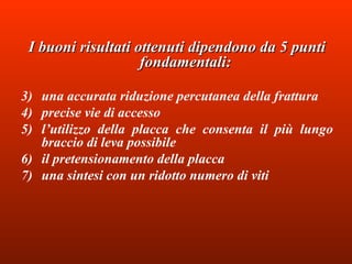 I buoni risultati ottenuti dipendono da 5 punti fondamentali:   una accurata riduzione percutanea della frattura  precise vie di accesso  l’utilizzo della placca che consenta il più lungo braccio di leva possibile il pretensionamento della placca  una sintesi con un ridotto numero di viti 