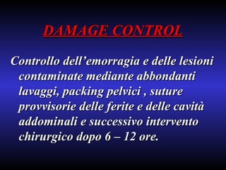 DAMAGE CONTROL Controllo dell’emorragia e delle lesioni contaminate mediante abbondanti lavaggi, packing pelvici , suture provvisorie delle ferite e delle cavità addominali e successivo intervento chirurgico dopo 6 – 12 ore. 