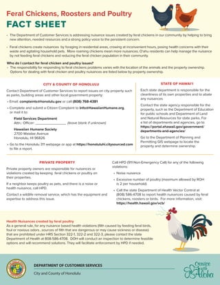 Feral Chickens, Roosters and Poultry
FACT SHEET
•	 The Department of Customer Services is addressing nuisance issues created by feral chickens in our community by helping to bring
new attention, needed resources and a strong policy voice to the persistent concern.
•	 Feral chickens create nuisances by foraging in residential areas, crowing at inconvenient hours, posing health concerns with their
waste and agitating household pets. More roaming chickens mean more nuisances. O‘ahu residents can help manage the nuisance
by not feeding feral chickens and reducing the feral chicken population in their community.
Who do I contact for feral chicken and poultry issues?
•	 The responsibility for responding to feral chickens problems varies with the location of the animals and the property ownership.
	 Options for dealing with feral chicken and poultry nuisances are listed below by property ownership.
Health Nuisances created by feral poultry
As a general rule, for any nuisance based health violations (filth caused by feeding feral birds,
foul or noxious odors…sources of filth that are dangerous or may cause sickness or disease)
that are prohibited under HRS Section 322-1, 322-2 and 322-3, please contact the state
Department of Health at 808-586-4708. DOH will conduct an inspection to determine feasible
options and will recommend solutions. They will facilitate enforcement by HPD if needed.
PRIVATE PROPERTY
Private property owners are responsible for nuisances or
violations created by keeping feral chickens or poultry on
their properties.
If a neighbor keeps poultry as pets, and there is a noise or
health nuisance, call HPD.
Contact a wildlife removal service, which has the equipment and
expertise to address this issue.
Call HPD (911 Non-Emergency Call) for any of the following
violations:
•	 Noise nuisance
•	 Excessive number of poultry (maximum allowed by ROH
is 2 per household)
•	 Call the state Department of Health Vector Control at
(808) 586-4708 to report health nuisances caused by feral
chickens, roosters or birds. For more information, visit:
https://health.hawaii.gov/vcb/
CITY & COUNTY OF HONOLULU
Contact Department of Customer Services to report issues on city property such
as parks, building areas and other local government property:
• Email: complaints@honolulu.gov or call (808) 768-4381
• Complete and submit a Citizen Complaint to Info@HawaiianHumane.org,
or mail it to:
		 Field Services Department
	 Attn.: Officer: _______________ (leave blank if unknown)
		 Hawaiian Humane Society
	 2700 Waialae Avenue
	 Honolulu, HI 96826
•	Go to the Honolulu 311 webpage or app at https://honoluluhi.citysourced.com
to file a report.
STATE OF HAWAI‘I
Each state department is responsible for the
cleanliness of its own properties and to abate
any nuisances
Contact the state agency responsible for the
property, such as the Department of Education
for public schools and Department of Land
and Natural Resources for state parks. For
a list of departments and agencies, go to
https://portal.ehawaii.gov/government/
departments-and-agencies/
Go to the Department of Planning and
Permitting GIS webpage to locate the
property and determine ownership.
DEPARTMENT OF CUSTOMER SERVICES
City and County of Honolulu
 