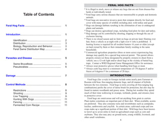 Table of Contents
Feral Hog Facts ..................................................... 1
Introduction............................................................ 1
Identification ................................................. 2
Distribution ................................................... 3
Biology, Reproduction and Behavior............. 3
Feral Swine Distribution Map ....................... 4
Parasites and Disease .......................................... 5
Swine Brucellosis ......................................... 5
Pseudorabies ............................................... 6
Damage .................................................................. 7
Control Methods ................................................... 8
Restrictions .................................................. 8
Shooting ....................................................... 9
Live Trapping ............................................... 9
Hunting With Dogs ....................................... 11
Fencing ........................................................ 11
Fermented Corn Recipe .............................. 11
1
* It is illegal to stock, move or release any hogs that are not from disease-free
herds or individually tested.
* Feral hogs carry serious diseases that are transmissible to people and domestic
animals.
* Feral hogs are non-native invasive pests that compete directly for food and
cover with many species of wildlife including deer, wild turkey and quail.
* Hogs can damage habitats resulting in the elimination of rare or endangered
plants and animals.
* Hogs can destroy agricultural crops, including food plots for deer and turkey.
* Hog damage can be controlled by shooting, trapping or through the use of
exclusion fencing.
* There is no closed season and no limit on hogs on private land. Hunting over
bait, from a vehicle or at night with a light over 6 volts is prohibited. A
hunting license is required for all resident hunters 16 years or older (except
on land owned by them or their immediate family residing in the same
household).
* Commercial agriculture properties (three or more acres) experiencing hog
damage may qualify for a special hog removal permit. This permit allows
property owners (or those designated by property owners) to shoot from a
vehicle, use a 12-volt light and/or shoot hogs in the vicinity of baited hog
traps. Contact a WRD Regional Game Management Office for assistance.
* Always wear protective gloves when handling feral hogs or meat.
* Always cook hog meat to a minimum temperature of 170 degrees F and/or
freeze at 0 degrees F for a minimum of 20 days.
Feral hogs (Sus scrofa) in Georgia include some nearly pure Eurasian or
Russian wild boar, free-ranging domestic hogs, and all manner of hybrids
between the two extremes. Feral hogs (a term covering all free-ranging hog
combinations) prefer the cover of dense brush for protection, but also may be
found in mature woodlands and grassy areas. During hot weather they spend
much of their time wallowing in swamps, wetlands, ponds, and streams close
to protective cover.
Feral hogs are omnivorous and will eat anything from grain to carrion.
Plant matter constitutes an important part of their diet. When available, acorns
are preferred. They also consume roots and invertebrates such as centipedes,
leeches, earthworms and crayfish. In certain areas, cultivated crops and row
crops make up a significant portion of their diet. Wild hogs have been known
to travel up to seven miles to feed on agricultural crops such as corn and
soybeans. They also may prey on ground nests, young wildlife, livestock, and
other small vertebrates.
FERAL HOG FACTS
INTRODUCTION
 