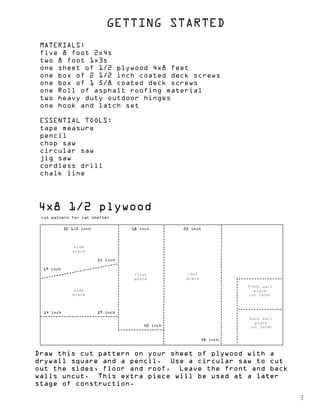 GETTING STARTED 
MATERIALS: 
five 8 foot 2x4s 
two 8 foot 1x3s 
one sheet of 1/2 plywood 4x8 feet 
one box of 2 1/2 inch coated deck screws 
one box of 1 5/8 coated deck screws 
one Roll of asphalt roofing material 
two heavy duty outdoor hinges 
one hook and latch set 
ESSENTIAL TOOLS: 
tape measure 
pencil 
chop saw 
circular saw 
jig saw 
cordless drill 
chalk line 
4x8 1/2 plywood 
30 1/2 inch 
19 inch 
14 inch 
19 inch 
14 inch 
18 inch 22 inch 
42 inch 
48 inch 
side 
piece 
side 
piece 
floor 
piece 
roof 
piece 
front wall 
piece 
cut later 
back wall 
piece 
cut later 
cut pattern for cat shelter 
Draw this cut pattern on your sheet of plywood with a 
drywall square and a pencil. Use a circular saw to cut 
out the sides, floor and roof. Leave the front and back 
walls uncut. This extra piece will be used at a later 
stage of construction. 
3 
 
