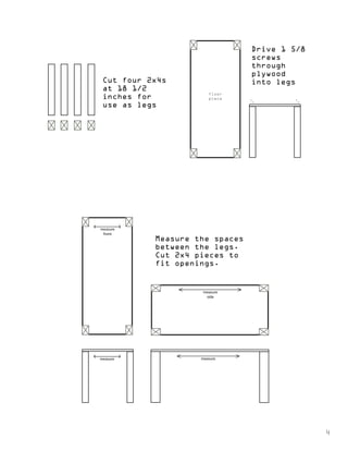 Cut four 2x4s 
at 18 1/2 
inches for 
use as legs 
Drive 1 5/8 
screws 
through 
plywood 
into legs 
measure 
side 
measure 
measure 
front 
measure 
Measure the spaces 
between the legs. 
Cut 2x4 pieces to 
fit openings. 
4 
floor 
piece 
 