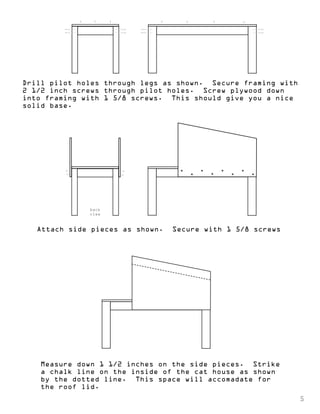 Drill pilot holes through legs as shown. Secure framing with 
2 1/2 inch screws through pilot holes. Screw plywood down 
into framing with 1 5/8 screws. This should give you a nice 
solid base. 
back 
view 
Attach side pieces as shown. Secure with 1 5/8 screws 
Measure down 1 1/2 inches on the side pieces. Strike 
a chalk line on the inside of the cat house as shown 
by the dotted line. This space will accomadate for 
the roof lid. 
5 
 