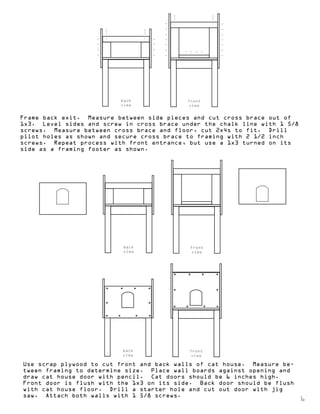 back 
view 
front 
view 
Frame back exit. Measure between side pieces and cut cross brace out of 
1x3. Level sides and screw in cross brace under the chalk line with 1 5/8 
screws. Measure between cross brace and floor, cut 2x4s to fit. Drill 
pilot holes as shown and secure cross brace to framing with 2 1/2 inch 
screws. Repeat process with front entrance, but use a 1x3 turned on its 
side as a framing footer as shown. 
back 
view 
front 
view 
back 
view 
front 
view 
Use scrap plywood to cut front and back walls of cat house. Measure be-tween 
framing to determine size. Place wall boards against opening and 
draw cat house door with pencil. Cat doors should be 6 inches high. 
Front door is flush with the 1x3 on its side. Back door should be flush 
with cat house floor. Drill a starter hole and cut out door with jig 
saw. Attach both walls with 1 5/8 screws. 
6 
 