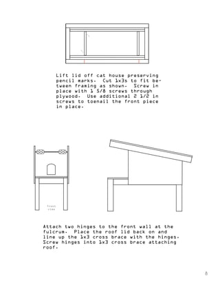 Lift lid off cat house preserving 
pencil marks. Cut 1x3s to fit be-tween 
framing as shown. Screw in 
place with 1 5/8 screws through 
plywood. Use additional 2 1/2 in 
screws to toenail the front piece 
in place. 
front 
view 
Attach two hinges to the front wall at the 
fulcrum. Place the roof lid back on and 
line up the 1x3 cross brace with the hinges. 
Screw hinges into 1x3 cross brace attaching 
roof. 
8 
 
