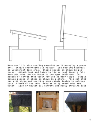 Wrap roof lid with roofing material as if wrapping a pres-ent. 
Staple underneath lid neatly. Use roofing material 
to waterproof deck area. Staple neatly as shown in pic-tures. 
Attach hook and latch to lid so roof doesn’t fall 
when you have the cat house in the open position. Cut 
pieces of canvas drop cloth for use as door flaps. Staple 
canvas pieces in place as shown in picture. Fill cat shel-ter 
with straw and sprinkle some catnip inside to welcome 
cats in need of shelter. Provide daily fresh food and 
water. Spay or neuter all current and newly arriving cats. 
9 
 