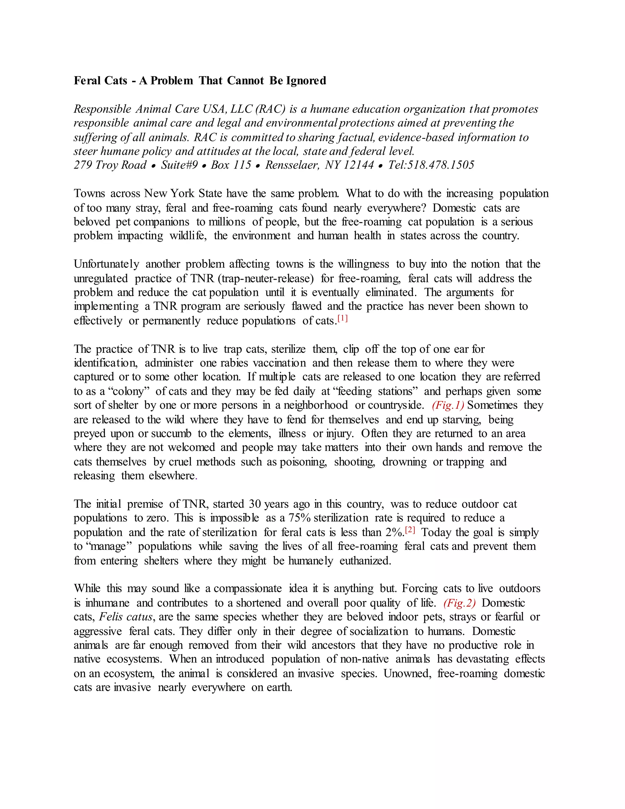 Feral Cats - A Problem That Cannot Be Ignored
Responsible Animal Care USA, LLC (RAC) is a humane education organization that promotes
responsible animal care and legal and environmental protections aimed at preventing the
suffering of all animals. RAC is committed to sharing factual, evidence-based information to
steer humane policy and attitudes at the local, state and federal level.
279 Troy Road  Suite#9  Box 115  Rensselaer, NY 12144  Tel:518.478.1505
Towns across New York State have the same problem. What to do with the increasing population
of too many stray, feral and free-roaming cats found nearly everywhere? Domestic cats are
beloved pet companions to millions of people, but the free-roaming cat population is a serious
problem impacting wildlife, the environment and human health in states across the country.
Unfortunately another problem affecting towns is the willingness to buy into the notion that the
unregulated practice of TNR (trap-neuter-release) for free-roaming, feral cats will address the
problem and reduce the cat population until it is eventually eliminated. The arguments for
implementing a TNR program are seriously flawed and the practice has never been shown to
effectively or permanently reduce populations of cats.[1]
The practice of TNR is to live trap cats, sterilize them, clip off the top of one ear for
identification, administer one rabies vaccination and then release them to where they were
captured or to some other location. If multiple cats are released to one location they are referred
to as a “colony” of cats and they may be fed daily at “feeding stations” and perhaps given some
sort of shelter by one or more persons in a neighborhood or countryside. (Fig.1) Sometimes they
are released to the wild where they have to fend for themselves and end up starving, being
preyed upon or succumb to the elements, illness or injury. Often they are returned to an area
where they are not welcomed and people may take matters into their own hands and remove the
cats themselves by cruel methods such as poisoning, shooting, drowning or trapping and
releasing them elsewhere.
The initial premise of TNR, started 30 years ago in this country, was to reduce outdoor cat
populations to zero. This is impossible as a 75% sterilization rate is required to reduce a
population and the rate of sterilization for feral cats is less than 2%.[2] Today the goal is simply
to “manage” populations while saving the lives of all free-roaming feral cats and prevent them
from entering shelters where they might be humanely euthanized.
While this may sound like a compassionate idea it is anything but. Forcing cats to live outdoors
is inhumane and contributes to a shortened and overall poor quality of life. (Fig.2) Domestic
cats, Felis catus, are the same species whether they are beloved indoor pets, strays or fearful or
aggressive feral cats. They differ only in their degree of socialization to humans. Domestic
animals are far enough removed from their wild ancestors that they have no productive role in
native ecosystems. When an introduced population of non-native animals has devastating effects
on an ecosystem, the animal is considered an invasive species. Unowned, free-roaming domestic
cats are invasive nearly everywhere on earth.
 