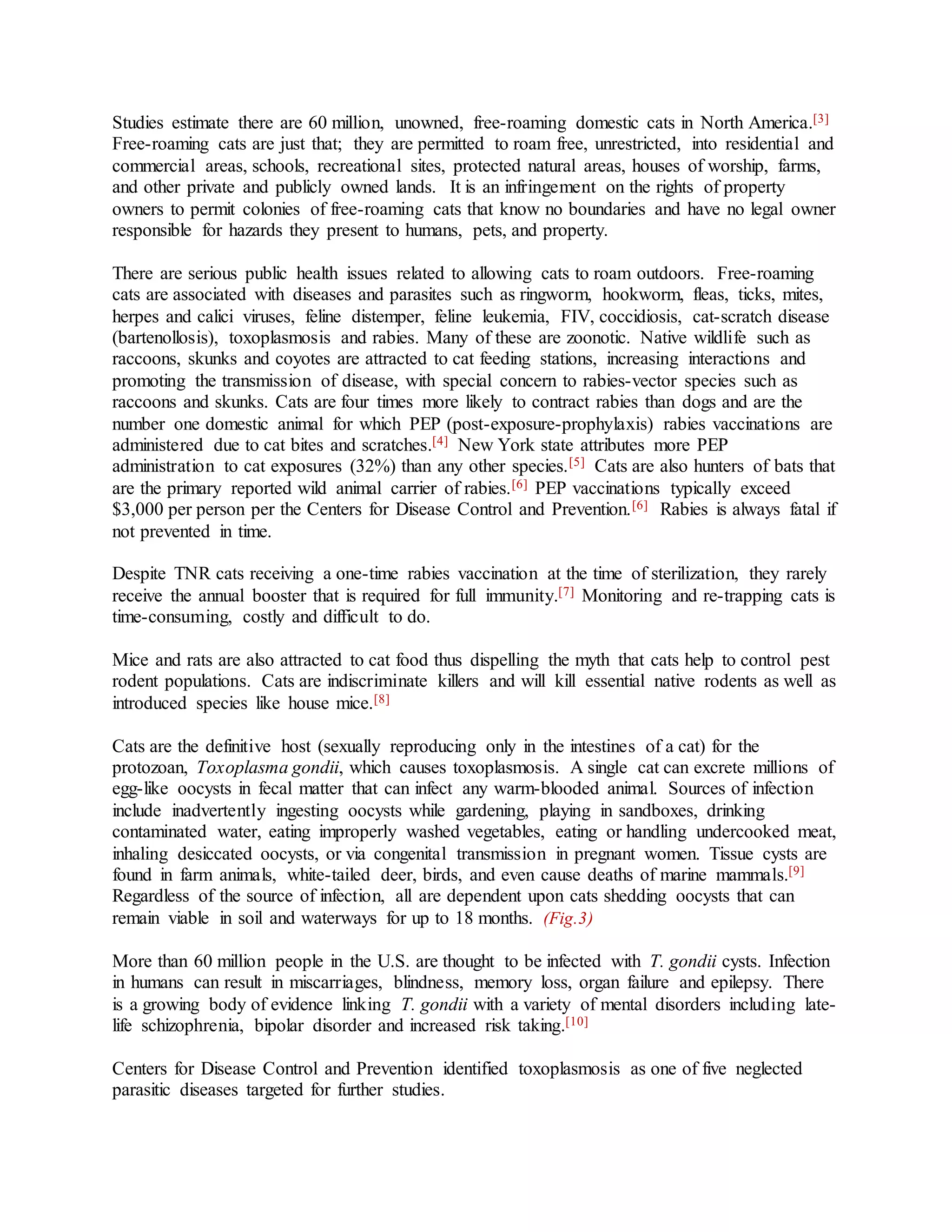 Studies estimate there are 60 million, unowned, free-roaming domestic cats in North America.[3]
Free-roaming cats are just that; they are permitted to roam free, unrestricted, into residential and
commercial areas, schools, recreational sites, protected natural areas, houses of worship, farms,
and other private and publicly owned lands. It is an infringement on the rights of property
owners to permit colonies of free-roaming cats that know no boundaries and have no legal owner
responsible for hazards they present to humans, pets, and property.
There are serious public health issues related to allowing cats to roam outdoors. Free-roaming
cats are associated with diseases and parasites such as ringworm, hookworm, fleas, ticks, mites,
herpes and calici viruses, feline distemper, feline leukemia, FIV, coccidiosis, cat-scratch disease
(bartenollosis), toxoplasmosis and rabies. Many of these are zoonotic. Native wildlife such as
raccoons, skunks and coyotes are attracted to cat feeding stations, increasing interactions and
promoting the transmission of disease, with special concern to rabies-vector species such as
raccoons and skunks. Cats are four times more likely to contract rabies than dogs and are the
number one domestic animal for which PEP (post-exposure-prophylaxis) rabies vaccinations are
administered due to cat bites and scratches.[4] New York state attributes more PEP
administration to cat exposures (32%) than any other species.[5] Cats are also hunters of bats that
are the primary reported wild animal carrier of rabies.[6] PEP vaccinations typically exceed
$3,000 per person per the Centers for Disease Control and Prevention.[6] Rabies is always fatal if
not prevented in time.
Despite TNR cats receiving a one-time rabies vaccination at the time of sterilization, they rarely
receive the annual booster that is required for full immunity.[7] Monitoring and re-trapping cats is
time-consuming, costly and difficult to do.
Mice and rats are also attracted to cat food thus dispelling the myth that cats help to control pest
rodent populations. Cats are indiscriminate killers and will kill essential native rodents as well as
introduced species like house mice.[8]
Cats are the definitive host (sexually reproducing only in the intestines of a cat) for the
protozoan, Toxoplasma gondii, which causes toxoplasmosis. A single cat can excrete millions of
egg-like oocysts in fecal matter that can infect any warm-blooded animal. Sources of infection
include inadvertently ingesting oocysts while gardening, playing in sandboxes, drinking
contaminated water, eating improperly washed vegetables, eating or handling undercooked meat,
inhaling desiccated oocysts, or via congenital transmission in pregnant women. Tissue cysts are
found in farm animals, white-tailed deer, birds, and even cause deaths of marine mammals.[9]
Regardless of the source of infection, all are dependent upon cats shedding oocysts that can
remain viable in soil and waterways for up to 18 months. (Fig.3)
More than 60 million people in the U.S. are thought to be infected with T. gondii cysts. Infection
in humans can result in miscarriages, blindness, memory loss, organ failure and epilepsy. There
is a growing body of evidence linking T. gondii with a variety of mental disorders including late-
life schizophrenia, bipolar disorder and increased risk taking.[10]
Centers for Disease Control and Prevention identified toxoplasmosis as one of five neglected
parasitic diseases targeted for further studies.
 