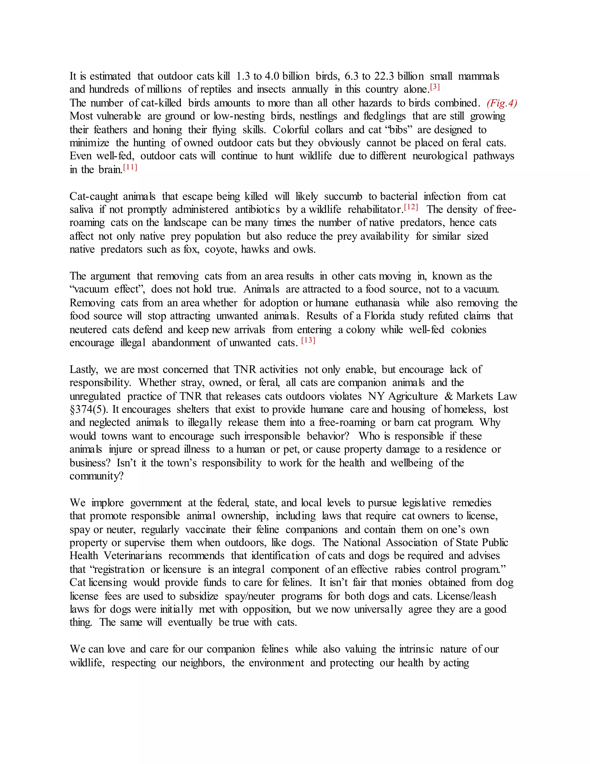 It is estimated that outdoor cats kill 1.3 to 4.0 billion birds, 6.3 to 22.3 billion small mammals
and hundreds of millions of reptiles and insects annually in this country alone.[3]
The number of cat-killed birds amounts to more than all other hazards to birds combined. (Fig.4)
Most vulnerable are ground or low-nesting birds, nestlings and fledglings that are still growing
their feathers and honing their flying skills. Colorful collars and cat “bibs” are designed to
minimize the hunting of owned outdoor cats but they obviously cannot be placed on feral cats.
Even well-fed, outdoor cats will continue to hunt wildlife due to different neurological pathways
in the brain.[11]
Cat-caught animals that escape being killed will likely succumb to bacterial infection from cat
saliva if not promptly administered antibiotics by a wildlife rehabilitator.[12] The density of free-
roaming cats on the landscape can be many times the number of native predators, hence cats
affect not only native prey population but also reduce the prey availability for similar sized
native predators such as fox, coyote, hawks and owls.
The argument that removing cats from an area results in other cats moving in, known as the
“vacuum effect”, does not hold true. Animals are attracted to a food source, not to a vacuum.
Removing cats from an area whether for adoption or humane euthanasia while also removing the
food source will stop attracting unwanted animals. Results of a Florida study refuted claims that
neutered cats defend and keep new arrivals from entering a colony while well-fed colonies
encourage illegal abandonment of unwanted cats. [13]
Lastly, we are most concerned that TNR activities not only enable, but encourage lack of
responsibility. Whether stray, owned, or feral, all cats are companion animals and the
unregulated practice of TNR that releases cats outdoors violates NY Agriculture & Markets Law
§374(5). It encourages shelters that exist to provide humane care and housing of homeless, lost
and neglected animals to illegally release them into a free-roaming or barn cat program. Why
would towns want to encourage such irresponsible behavior? Who is responsible if these
animals injure or spread illness to a human or pet, or cause property damage to a residence or
business? Isn’t it the town’s responsibility to work for the health and wellbeing of the
community?
We implore government at the federal, state, and local levels to pursue legislative remedies
that promote responsible animal ownership, including laws that require cat owners to license,
spay or neuter, regularly vaccinate their feline companions and contain them on one’s own
property or supervise them when outdoors, like dogs. The National Association of State Public
Health Veterinarians recommends that identification of cats and dogs be required and advises
that “registration or licensure is an integral component of an effective rabies control program.”
Cat licensing would provide funds to care for felines. It isn’t fair that monies obtained from dog
license fees are used to subsidize spay/neuter programs for both dogs and cats. License/leash
laws for dogs were initially met with opposition, but we now universally agree they are a good
thing. The same will eventually be true with cats.
We can love and care for our companion felines while also valuing the intrinsic nature of our
wildlife, respecting our neighbors, the environment and protecting our health by acting
 