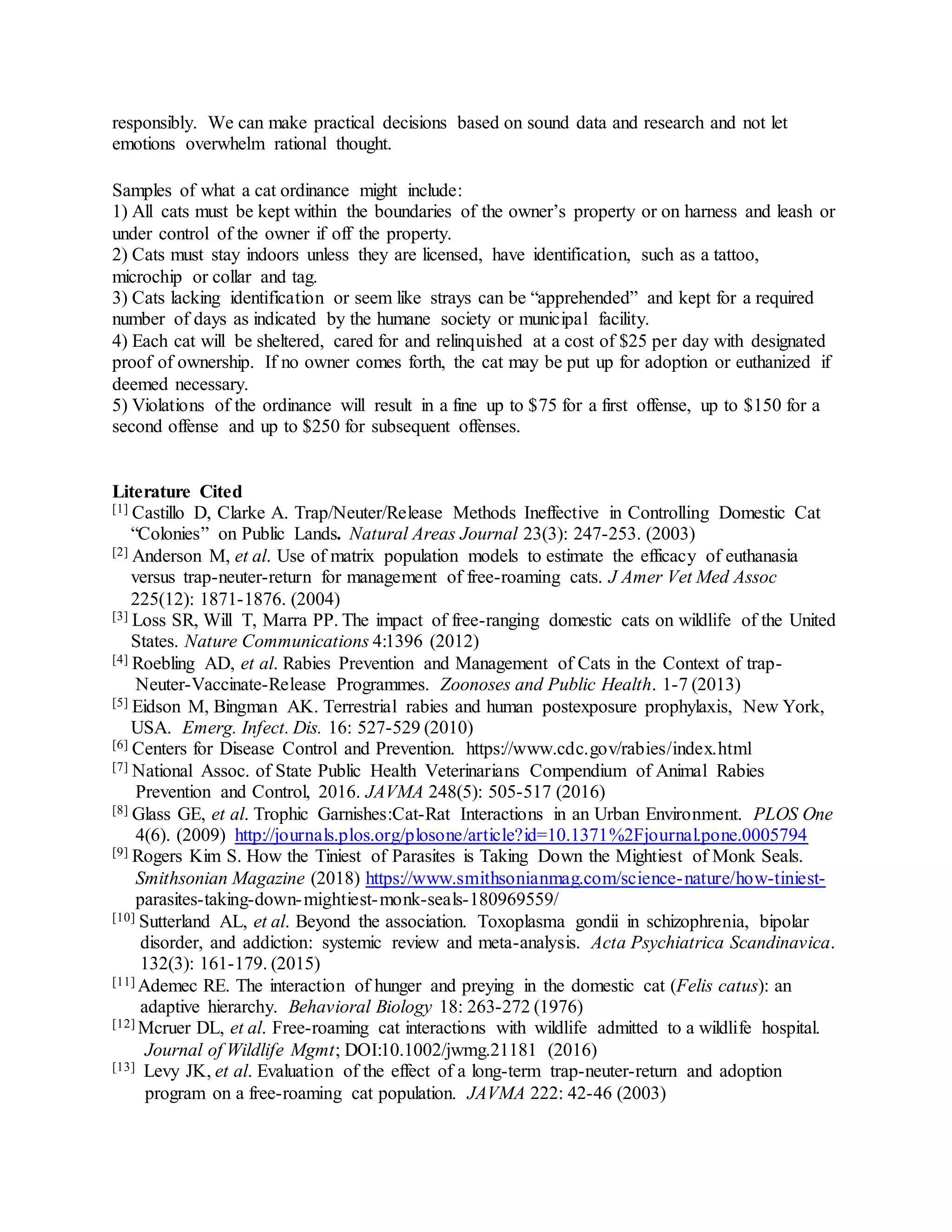 responsibly. We can make practical decisions based on sound data and research and not let
emotions overwhelm rational thought.
Samples of what a cat ordinance might include:
1) All cats must be kept within the boundaries of the owner’s property or on harness and leash or
under control of the owner if off the property.
2) Cats must stay indoors unless they are licensed, have identification, such as a tattoo,
microchip or collar and tag.
3) Cats lacking identification or seem like strays can be “apprehended” and kept for a required
number of days as indicated by the humane society or municipal facility.
4) Each cat will be sheltered, cared for and relinquished at a cost of $25 per day with designated
proof of ownership. If no owner comes forth, the cat may be put up for adoption or euthanized if
deemed necessary.
5) Violations of the ordinance will result in a fine up to $75 for a first offense, up to $150 for a
second offense and up to $250 for subsequent offenses.
Literature Cited
[1] Castillo D, Clarke A. Trap/Neuter/Release Methods Ineffective in Controlling Domestic Cat
“Colonies” on Public Lands. Natural Areas Journal 23(3): 247-253. (2003)
[2] Anderson M, et al. Use of matrix population models to estimate the efficacy of euthanasia
versus trap-neuter-return for management of free-roaming cats. J Amer Vet Med Assoc
225(12): 1871-1876. (2004)
[3] Loss SR, Will T, Marra PP. The impact of free-ranging domestic cats on wildlife of the United
States. Nature Communications 4:1396 (2012)
[4] Roebling AD, et al. Rabies Prevention and Management of Cats in the Context of trap-
Neuter-Vaccinate-Release Programmes. Zoonoses and Public Health. 1-7 (2013)
[5] Eidson M, Bingman AK. Terrestrial rabies and human postexposure prophylaxis, New York,
USA. Emerg. Infect. Dis. 16: 527-529 (2010)
[6] Centers for Disease Control and Prevention. https://www.cdc.gov/rabies/index.html
[7] National Assoc. of State Public Health Veterinarians Compendium of Animal Rabies
Prevention and Control, 2016. JAVMA 248(5): 505-517 (2016)
[8] Glass GE, et al. Trophic Garnishes:Cat-Rat Interactions in an Urban Environment. PLOS One
4(6). (2009) http://journals.plos.org/plosone/article?id=10.1371%2Fjournal.pone.0005794
[9] Rogers Kim S. How the Tiniest of Parasites is Taking Down the Mightiest of Monk Seals.
Smithsonian Magazine (2018) https://www.smithsonianmag.com/science-nature/how-tiniest-
parasites-taking-down-mightiest-monk-seals-180969559/
[10] Sutterland AL, et al. Beyond the association. Toxoplasma gondii in schizophrenia, bipolar
disorder, and addiction: systemic review and meta-analysis. Acta Psychiatrica Scandinavica.
132(3): 161-179. (2015)
[11] Ademec RE. The interaction of hunger and preying in the domestic cat (Felis catus): an
adaptive hierarchy. Behavioral Biology 18: 263-272 (1976)
[12] Mcruer DL, et al. Free-roaming cat interactions with wildlife admitted to a wildlife hospital.
Journal of Wildlife Mgmt; DOI:10.1002/jwmg.21181 (2016)
[13] Levy JK, et al. Evaluation of the effect of a long-term trap-neuter-return and adoption
program on a free-roaming cat population. JAVMA 222: 42-46 (2003)
 
